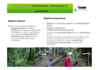 Proyectos de Interpretación, información y
                           orientación

                                     Objetivos Específicos
Objetivo General
                                     •   Reducir el impacto visual de la señalización
Mejora de la sostenibilidad en           física
   equipamientos de Uso              •   Reducir costes de
   Público de Espacios Naturales         instalación/mantenimiento
   Protegidos y de los servicios y   •   Fomentar la interactividad entre los visitantes y
   recursos de interpretación y          el EN
   señalización ofertados por        •   Ayudar a cumplir con los principios de CETs - guía
   Espacios Naturales a los              de buenas prácticas de turismo sostenible en
   visitantes.                           Espacios Protegidos (UICN): marketing y
                                         promoción responsable, y educación
                                         ambiental.
 