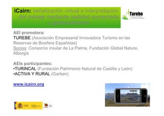iCairn: señalización virtual e interpretación
  del paisaje mediante realidad aumentada
              y geolocalización
AEI promotora:
TUREBE (Asociación Empresarial Innovadora Turismo en las
Reservas de Biosfera Españolas)
Socios: Consorcio insular de La Palma, Fundación Global Nature,
Alborgis

AEIs participantes:
•TURINCAL (Fundación Patrimonio Natural de Castilla y León)
•ACTIVA Y RURAL (Garben)

www.icairn.org
 