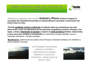 iCairn significa señal, hito, cúmulo de
                     piedras

•Plataforma y aplicación para móviles Android y iPhone donde se integran la
tecnología de la Realidad Aumentada y la Geolocalización asociadas a información del
entorno que se visita.

•Permite señalizar (rutas) e informar al visitante sobre los ecosistemas que está
observando, incluir los topónimos de los elementos orográficos (cumbres, bosques, ríos,
lagos, y otros), interpretar el paisaje y mejorar la visita turística (hoteles, restaurantes,
y otros servicios), facilita la orientación en condiciones de baja visibilidad, ayuda a
interpretar elementos - comparar paisajes …
•Beneficiarios: gestores del uso público de los Parques, empresas turísticas y los visitantes a
dichos espacios naturales.

                               Con Realidad Aumentada
                                   podemos identificar
                                directamente el paisaje.
                                 Utilidad en educación
                               ambiental - observación de
                                       fauna y flora
 