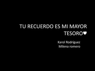 TU RECUERDO ES MI MAYOR
TESORO♥
Karol Rodríguez
Milena romero
 