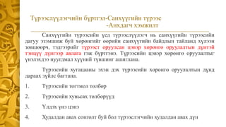Түрээслүүлэгчийн бүртгэл-Санхүүгийн түрээс
-Анхдагч хэмжилт
Санхүүгийн түрээсийн үед түрээслүүлэгч нь санхүүгийн түрээсийн
дагуу эзэмшиж буй хөрөнгийг өөрийн санхүүгийн байдлын тайланд хүлээн
зөвшөөрч, тэдгээрийг түрээст оруулсан цэвэр хөрөнгө оруулалтын дүнтэй
тэнцүү дүнгээр авлага гэж бүртгэнэ. Түрээсийн цэвэр хөрөнгө оруулалтыг
үнэлэхдээ нуугдмал хүүний түвшинг ашиглана.
Түрээсийн хугацааны эхэн дэх түрээсийн хөрөнгө оруулалтын дүнд
дараах зүйлс багтана.
1. Түрээсийн тогтмол төлбөр
2. Түрээсийн хувьсах төлбөрүүд
3. Үлдэх үнэ цэнэ
4. Худалдан авах сонголт буй бол түрээслэгчийн худалдан авах дүн
 