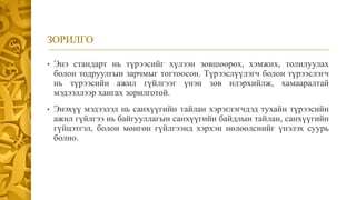 ЗОРИЛГО
• Энэ стандарт нь түрээсийг хүлээн зөвшөөрөх, хэмжих, толилуулах
болон тодруулгын зарчмыг тогтоосон. Түрээслүүлэгч болон түрээслэгч
нь түрээсийн ажил гүйлгээг үнэн зөв илэрхийлж, хамааралтай
мэдээллээр хангах зорилготой.
• Энэхүү мэдээлэл нь санхүүгийн тайлан хэрэглэгчдэд тухайн түрээсийн
ажил гүйлгээ нь байгууллагын санхүүгийн байдлын тайлан, санхүүгийн
гүйцэтгэл, болон мөнгөн гүйлгээнд хэрхэн нөлөөлснийг үнэлэх суурь
болно.
 