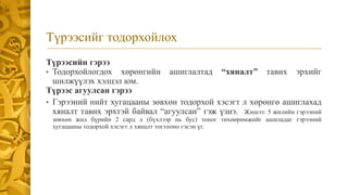 Түрээсийг тодорхойлох
Түрээсийн гэрээ
• Тодорхойлогдох хөрөнгийн ашиглалтад “хяналт” тавих эрхийг
шилжүүлэх хэлцэл юм.
Түрээс агуулсан гэрээ
• Гэрээний нийт хугацааны зөвхөн тодорхой хэсэгт л хөрөнгө ашиглахад
хяналт тавих эрхтэй байвал “агуулсан” гэж үзнэ. Жишээ: 5 жилийн гэрээний
зөвхөн жил бүрийн 2 сард л (бүхлээр нь бус) тоног төхөөрөмжийг ашиладаг гэрээний
хугацааны тодорхой хэсэгт л хяналт тогтооно гэсэн үг.
 