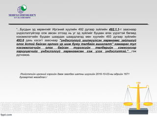 “...Бусдын эд хөрөнгийг Иргэний хуулийн 492 дугаар зүйлийн 492.1.1-т зааснаар
үндэслэлгүйгээр олж авсан этгээд нь уг эд зүйлийг буцаан өгөх үүрэгтэй бөгөөд
нэхэмжлэгчийн буцаан шаардах шаардлагад мөн хуулийн 493 дугаар зүйлийн
493.6 дахь хэсэгт зааснаар “үндэслэлгүй шилжүүлсэн хөрөнгөөс зайлшгүй
олох ёстой байсан орлого үр шим буюу талбайн ашиглалт” хамаарах тул
нэхэмжлэгчийн олох байсан түрээсийн төлбөрийн хэмжээгээр
хариуцагчийг үндэслэлгүй хөрөнгөжсөн гэж үзэх үндэслэлтэй.” гэж
дүгнэжээ.
/Нийслэлийн иргэний хэргийн давж заалдах шатны шүүхийн 2016-10-03-ны өдрийн 1671
дугаартай магадлал./
 