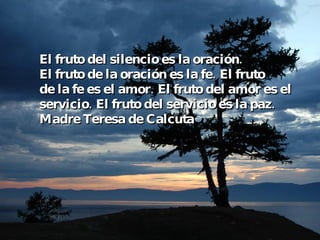 El fruto del silencio es la oración. El fruto de la oración es la fe. El fruto de la fe es el amor. El fruto del amor es el servicio. El fruto del servicio es la paz. Madre Teresa de Calcuta 