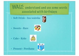WALT: understand and use some words
associated with birthdays
•

Soft Drink - Inu waireka

•

Sweets - Rare

•

Cake - Keke

•

Present - Perehana

 