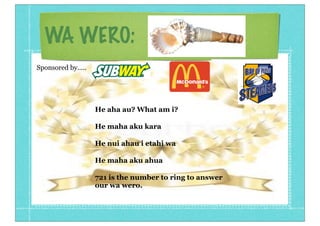 WA WERO:
Sponsored by.....

He aha au? What am i?
He maha aku kara
He nui ahau i etahi wa
He maha aku ahua
721 is the number to ring to answer
our wa wero.

 