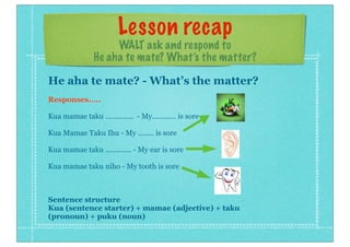 Lesson recap
WALT ask and respond to
He aha te mate? What’s the matter?
He aha te mate? - What’s the matter?
Responses.....
Kua mamae taku .............. - My............ is sore
Kua Mamae Taku Ihu - My ........ is sore
Kua mamae taku ............. - My ear is sore
Kua mamae taku niho - My tooth is sore
Sentence structure
Kua (sentence starter) + mamae (adjective) + taku
(pronoun) + puku (noun)
 