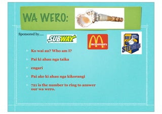 WA WERO:
Ko wai au? Who am I?
Pai ki ahau nga taika
engari
Pai ake ki ahau nga kikorangi
721 is the number to ring to answer
our wa wero.
Sponsored by.....
 