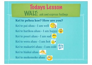 Todays Lesson
WALT: ask and express feelings
Kei te pehea koe? How are you?
Kei te pai ahau - I am well
Kei te harikoa ahau - I am happy
Kei te pouri ahau - I am sad
Kei te wera ahau - I am hot
Kei te makariri ahau - I am cold
Kei te hiakai ahau
Kei te mokemoke ahau
 