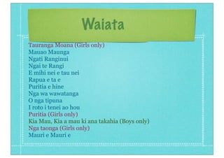 Waiata
Tauranga Moana (Girls only)
Mauao Maunga
Ngati Ranginui
Ngai te Rangi
E mihi nei e tau nei
Rapua e ta e
Puritia e hine
Nga wa wawatanga
O nga tipuna
I roto i tenei ao hou
Puritia (Girls only)
Kia Mau, Kia a mau ki ana takahia (Boys only)
Nga taonga (Girls only)
Mauri e Mauri e
 
