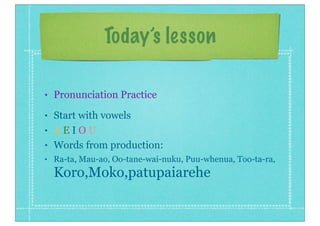 Today’s lesson
• Pronunciation Practice
• Start with vowels
• A E I O U
• Words from production:
• Ra-ta, Mau-ao, Oo-tane-wai-nuku, Puu-whenua, Too-ta-ra,
Koro,Moko,patupaiarehe
 