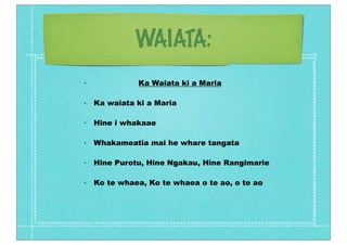 WAIATA:
•             Ka Waiata ki a Maria

•   Ka waiata ki a Maria

•   Hine i whakaae

•   Whakameatia mai he whare tangata

•   Hine Purotu, Hine Ngakau, Hine Rangimarie

•   Ko te whaea, Ko te whaea o te ao, o te ao
 