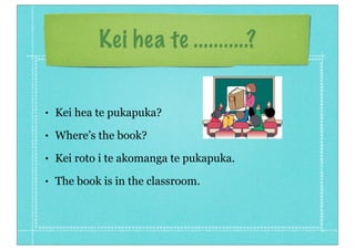Kei hea te ...........?


•   Kei hea te pukapuka?
•   Where’s the book?
•   Kei roto i te akomanga te pukapuka.
•   The book is in the classroom.
 