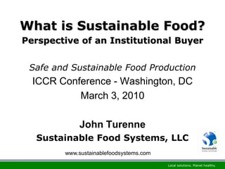 What is Sustainable Food?
Perspective of an Institutional Buyer


 Safe and Sustainable Food Production
  ICCR Conference - Washington, DC
           March 3, 2010

             John Turenne
  Sustainable Food Systems, LLC
        www.sustainablefoodsystems.com
 