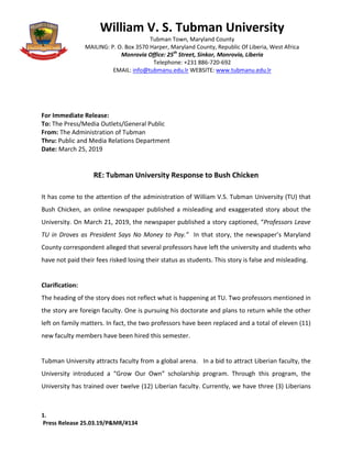 1.
Press Release 25.03.19/P&MR/#134
For Immediate Release:
To: The Press/Media Outlets/General Public
From: The Administration of Tubman
Thru: Public and Media Relations Department
Date: March 25, 2019
RE: Tubman University Response to Bush Chicken
It has come to the attention of the administration of William V.S. Tubman University (TU) that
Bush Chicken, an online newspaper published a misleading and exaggerated story about the
University. On March 21, 2019, the newspaper published a story captioned, “Professors Leave
TU in Droves as President Says No Money to Pay.” In that story, the newspaper’s Maryland
County correspondent alleged that several professors have left the university and students who
have not paid their fees risked losing their status as students. This story is false and misleading.
Clarification:
The heading of the story does not reflect what is happening at TU. Two professors mentioned in
the story are foreign faculty. One is pursuing his doctorate and plans to return while the other
left on family matters. In fact, the two professors have been replaced and a total of eleven (11)
new faculty members have been hired this semester.
Tubman University attracts faculty from a global arena. In a bid to attract Liberian faculty, the
University introduced a “Grow Our Own” scholarship program. Through this program, the
University has trained over twelve (12) Liberian faculty. Currently, we have three (3) Liberians
William V. S. Tubman University
Tubman Town, Maryland County
MAILING: P. O. Box 3570 Harper, Maryland County, Republic Of Liberia, West Africa
Monrovia Office: 25th
Street, Sinkor, Monrovia, Liberia
Telephone: +231 886-720-692
EMAIL: info@tubmanu.edu.lr WEBSITE: www.tubmanu.edu.lr
 