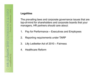 Legalities
This is not intended to be legal advice, David B. Turetsky is not
The prevailing laws and corporate television. issues that are
a lawyer and does not play one on governanceAll descriptions
top-of-mind for shareholders and corporate of Workscape.
and facts contained herein are the property boards that your
managers, HR partners should care about:
Any reproduction, description, or accounts of this presentation
without the express written consent of Workscape, Inc. are
1.  Pay for Performance – Executives and Employees
prohibited. All rights reserved. Copyright 2010. Service mark
2010.
2.  Reporting requirements under TARP

3.  Lilly Ledbetter Act of 2010 – Fairness

4.  Healthcare Reform
 