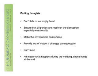 Parting thoughts


•  Don’t talk on an empty head

•  Ensure that all parties are ready for the discussion,
   especially emotionally

•  Make the environment comfortable

•  Provide lots of notice, if changes are necessary

•  Don’t rush

•  No matter what happens during the meeting, shake hands
   at the end
 