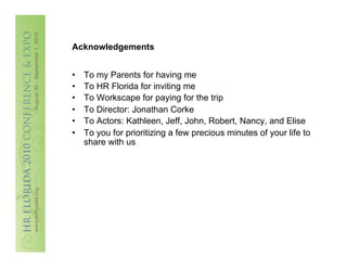 Acknowledgements


•    To my Parents for having me
•    To HR Florida for inviting me
•    To Workscape for paying for the trip
•    To Director: Jonathan Corke
•    To Actors: Kathleen, Jeff, John, Robert, Nancy, and Elise
•    To you for prioritizing a few precious minutes of your life to
     share with us
 