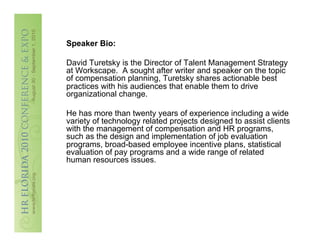 Speaker Bio:

David Turetsky is the Director of Talent Management Strategy
at Workscape. A sought after writer and speaker on the topic
of compensation planning, Turetsky shares actionable best
practices with his audiences that enable them to drive
organizational change.

He has more than twenty years of experience including a wide
variety of technology related projects designed to assist clients
with the management of compensation and HR programs,
such as the design and implementation of job evaluation
programs, broad-based employee incentive plans, statistical
evaluation of pay programs and a wide range of related
human resources issues.
 