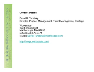 Contact Details

David B. Turetsky
Director, Product Management, Talent Management Strategy
Workscape
123 Felton Street
Marlborough, MA 01752
(office) 508-573-9474
(eMail) David.Turetsky@Workscape.com

http://blogs.workscape.com/
 
