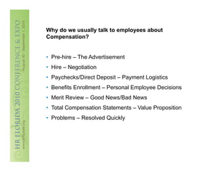 Why do we usually talk to employees about
Compensation?


•  Pre-hire – The Advertisement
•  Hire – Negotiation
•  Paychecks/Direct Deposit – Payment Logistics
•  Benefits Enrollment – Personal Employee Decisions
•  Merit Review – Good News/Bad News
•  Total Compensation Statements – Value Proposition
•  Problems – Resolved Quickly
 