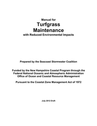 Manual for
                 Turfgrass
                Maintenance
        with Reduced Environmental Impacts




      Prepared by the Seacoast Stormwater Coalition


Funded by the New Hampshire Coastal Program through the
 Federal National Oceanic and Atmospheric Administration
    Office of Ocean and Coastal Resource Management

  Pursuant to the Coastal Zone Management Act of 1972




                       July 2012 Draft
 