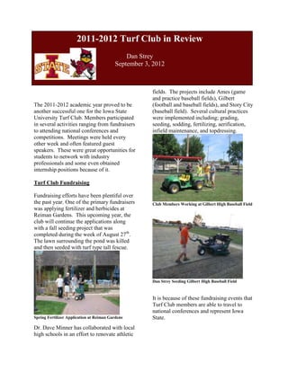 2011-2012 Turf Club in Review
                                              Dan Strey
                                          September 3, 2012



                                                      fields. The projects include Ames (game
                                                      and practice baseball fields), Gilbert
The 2011-2012 academic year proved to be              (football and baseball fields), and Story City
another successful one for the Iowa State             (baseball field). Several cultural practices
University Turf Club. Members participated            were implemented including; grading,
in several activities ranging from fundraisers        seeding, sodding, fertilizing, aerification,
to attending national conferences and                 infield maintenance, and topdressing.
competitions. Meetings were held every
other week and often featured guest
speakers. These were great opportunities for
students to network with industry
professionals and some even obtained
internship positions because of it.

Turf Club Fundraising

Fundraising efforts have been plentiful over
the past year. One of the primary fundraisers         Club Members Working at Gilbert High Baseball Field
was applying fertilizer and herbicides at
Reiman Gardens. This upcoming year, the
club will continue the applications along
with a fall seeding project that was
completed during the week of August 27th.
The lawn surrounding the pond was killed
and then seeded with turf type tall fescue.




                                                      Dan Strey Seeding Gilbert High Baseball Field



                                                      It is because of these fundraising events that
                                                      Turf Club members are able to travel to
                                                      national conferences and represent Iowa
Spring Fertilizer Application at Reiman Gardens       State.
Dr. Dave Minner has collaborated with local
high schools in an effort to renovate athletic
 