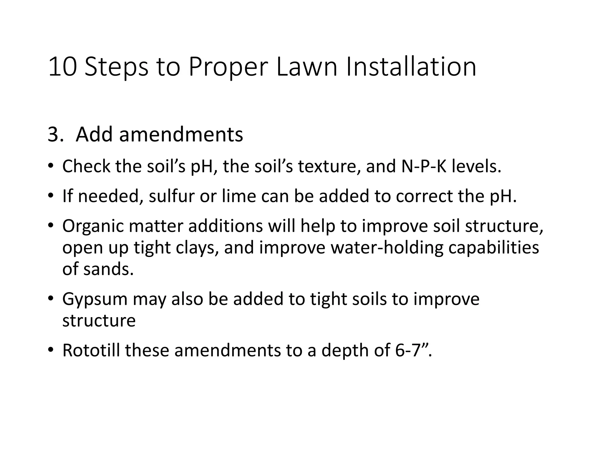 10 Steps to Proper Lawn Installation
3. Add amendments
• Check the soil’s pH, the soil’s texture, and N-P-K levels.
• If needed, sulfur or lime can be added to correct the pH.
• Organic matter additions will help to improve soil structure,
open up tight clays, and improve water-holding capabilities
of sands.
• Gypsum may also be added to tight soils to improve
structure
• Rototill these amendments to a depth of 6-7”.
 