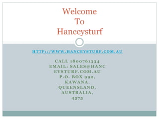 Welcome
To
Hanceysturf
HTTP://WWW.HANCEYSTURF.COM.AU

CALL 1800761334
EMAIL: SALES@HANC
EYSTURF.COM.AU
P.O. BOX 992,
KAWANA,
QUEENSLAND,
AUSTRALIA,
4575

 