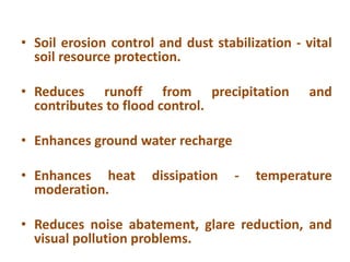 • Soil erosion control and dust stabilization - vital
soil resource protection.
• Reduces runoff from precipitation and
contributes to flood control.
• Enhances ground water recharge
• Enhances heat dissipation - temperature
moderation.
• Reduces noise abatement, glare reduction, and
visual pollution problems.
 