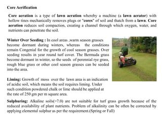 Core Aerification
Core aeration is a type of lawn aeration whereby a machine (a lawn aerator) with
hollow tines mechanically removes plugs or "cores" of soil and thatch from a lawn. Core
aeration reduces soil compaction, creating a channel through which oxygen, water, and
nutrients can penetrate the soil.
Winter Over Seeding : In cool areas ,warm season grasses
become dormant during winters, whereas the conditions
remain Congenial for the growth of cool season grasses. Over
seeding results in year round turf cover. The Bermuda grass
become dormant in winter, so the seeds of perennial rye grass,
rough blue grass or other cool season grasses can be seeded
into the area.
Liming: Growth of moss over the lawn area is an indication
of acidic soil, which means the soil requires liming. Under
such condition powdered chalk or lime should be applied at
the rate of 250 gm per m square area.
Sulphuring: Alkaline soils(>7.0) are not suitable for turf grass growth because of the
reduced availability of plant nutrients. Problem of alkalinity can be often be corrected by
applying elemental sulphur as per the requirement.(Spring or Fall)
 