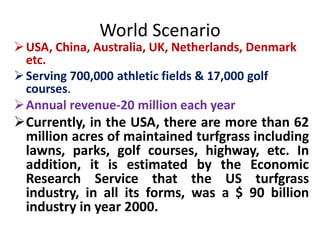 World Scenario
USA, China, Australia, UK, Netherlands, Denmark
etc.
Serving 700,000 athletic fields & 17,000 golf
courses.
Annual revenue-20 million each year
Currently, in the USA, there are more than 62
million acres of maintained turfgrass including
lawns, parks, golf courses, highway, etc. In
addition, it is estimated by the Economic
Research Service that the US turfgrass
industry, in all its forms, was a $ 90 billion
industry in year 2000.
 