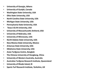 • University of Georgia, Athens
• University of Guelph, Canada
• Washington State University, USA
• Ohio State University, USA
• North Carolina State University, USA
• Michigan State University, USA
• Pennsylvania State University, USA
• Texas A & M University, USA
• University of Massachusetts Amherst, USA
• University of Nebraska, USA
• University of Minnesota, USA
• North Dakota State University, USA
• New Mexico State University, Mexico
• Arkansas State University, USA
• Oklahoma State University, USA
• Asian Turfgrass Centre, Bangkok
• The Chinese University of Hongkong, China
• University of Western Australia, Australia
• Australian Turfgrass Research Institute, Queensland
• University of Rhode Island, RI
• Sports Turf Research Institute, Yorkshire, UK
 