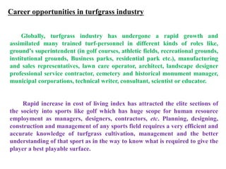 Career opportunities in turfgrass industry
Globally, turfgrass industry has undergone a rapid growth and
assimilated many trained turf-personnel in different kinds of roles like,
ground’s superintendent (in golf courses, athletic fields, recreational grounds,
institutional grounds, Business parks, residential park etc.), manufacturing
and sales representatives, lawn care operator, architect, landscape designer
professional service contractor, cemetery and historical monument manager,
municipal corporations, technical writer, consultant, scientist or educator.
Rapid increase in cost of living index has attracted the elite sections of
the society into sports like golf which has huge scope for human resource
employment as managers, designers, contractors, etc. Planning, designing,
construction and management of any sports field requires a very efficient and
accurate knowledge of turfgrass cultivation, management and the better
understanding of that sport as in the way to know what is required to give the
player a best playable surface.
 