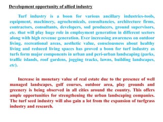 Development opportunity of allied industry
Turf industry is a boon for various ancillary industries-tools,
equipment, machinery, agrochemicals, consultancies, architecture firms,
contractors, consultants, developers, sod producers, ground supervisors,
etc. that will play huge role in employment generation in different sectors
along with high revenue generation. Ever increasing awareness on outdoor
living, recreational areas, aesthetic value, consciousness about healthy
living and reduced living spaces has proved a boon for turf industry as
turfs form major components in urban and peri-urban landscaping (parks,
traffic islands, roof gardens, jogging tracks, lawns, building landscapes,
etc).
Increase in monetary value of real estate due to the presence of well
managed landscapes, golf courses, outdoor area, play grounds and
greenery is being observed in all cities around the country. This offers
ample opportunities for strengthening the urban landscaping companies.
The turf seed industry will also gain a lot from the expansion of turfgrass
industry and research.
 