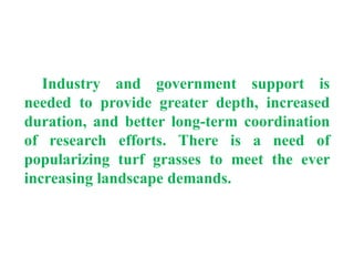 Industry and government support is
needed to provide greater depth, increased
duration, and better long-term coordination
of research efforts. There is a need of
popularizing turf grasses to meet the ever
increasing landscape demands.
 