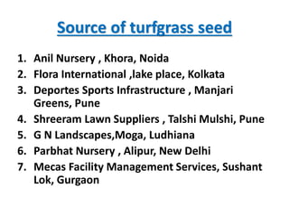 Source of turfgrass seed
1. Anil Nursery , Khora, Noida
2. Flora International ,lake place, Kolkata
3. Deportes Sports Infrastructure , Manjari
Greens, Pune
4. Shreeram Lawn Suppliers , Talshi Mulshi, Pune
5. G N Landscapes,Moga, Ludhiana
6. Parbhat Nursery , Alipur, New Delhi
7. Mecas Facility Management Services, Sushant
Lok, Gurgaon
 