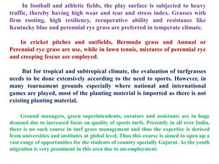 In football and athletic fields, the play surface is subjected to heavy
traffic, thereby having high wear and tear and stress index. Grasses with
firm rooting, high resiliency, recuperative ability and resistance like
Kentucky blue and perennial rye grass are preferred in temperate climate.
In cricket pitches and outfields, Bermuda grass and Annual or
Perennial rye grass are use, while in lawn tennis, mixtures of perennial rye
and creeping fescue are employed.
But for tropical and subtropical climate, the evaluation of turfgrasses
needs to be done extensively according to the need to sports. However, in
many tournament grounds especially where national and international
games are played, most of the planting material is imported as there is not
existing planting material.
Ground managers, green superintendents, curators and assistants are in huge
demand due to increased focus on quality of sports turfs. Presently in all over India,
there is no such course in turf grass management and thus the expertise is derived
from universities and institutes at global level. Thus this course is aimed to open up a
vast range of opportunities for the students of country specially Gujarat. As the youth
migration is very prominent in this area due to un-employment.
 