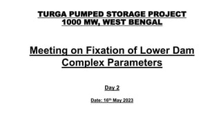 TURGA PUMPED STORAGE PROJECT
1000 MW, WEST BENGAL
Meeting on Fixation of Lower Dam
Complex Parameters
Day 2
Date: 16th May 2023
 