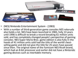 • (NES) Nintendo Entertainment System - (1983)
• With a number of third-generation game consoles NES rekoruda
  also holds a lot. NES have been launched in 1983, fully 13 years
  until 1996 is difficult to break a record breaking 61 million units
  sold, and has completely changed people's perspective of gaming
  consoles. NES Super Mario Bros. game edition is also fully in the
  hands of 41 million units sold had the title of the world's best-
  selling game and did not give the title for 25 years have passed
  since then. The original name of the Famicom NES Ricoh brand,
  which had an 8-bit processor and earlier did not have a Nintendo
  gaming devices such as rewritable memory.
 
