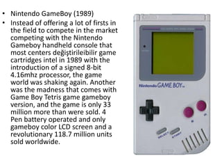 • Nintendo GameBoy (1989)
• Instead of offering a lot of firsts in
  the field to compete in the market
  competing with the Nintendo
  Gameboy handheld console that
  most centers değiştirileibilir game
  cartridges intel in 1989 with the
  introduction of a signed 8-bit
  4.16mhz processor, the game
  world was shaking again. Another
  was the madness that comes with
  Game Boy Tetris game gameboy
  version, and the game is only 33
  million more than were sold. 4
  Pen battery operated and only
  gameboy color LCD screen and a
  revolutionary 118.7 million units
  sold worldwide.
 