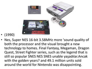 • (1990)
• Nes, Super NES 16-bit 3.58MHz more 'sound quality of
  both the processor and the visual brought a new
  technology to homes. Final Fantasy, Megaman, Dragon
  Quest, Street Fighter series, such as the legend that is
  still so popular SNES NES SNES unable yaşadılar.Ancak
  with the golden years? and 49.1 million units sold
  around the world for Nintendo was disappointing.
 