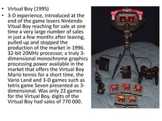 • Virtual Boy (1995)
• 3-D experience, introduced at the
  end of the game lovers Nintendo
  Vitual Boy reaching for sale at one
  time a very large number of sales
  in just a few months after leaving,
  pulled up and stopped the
  production of the market in 1996.
  32-bit 20MHz processor, a truly 3-
  dimensional monochrome graphics
  processing power available in the
  market that offers the Virtual Boy
  Mario tennis for a short time, the
  Vario Land and 3-D games such as
  tetris game Seven presented as 3-
  dimensional. Was only 22 games
  for the Virtual Boy. digits of the
  Virtual Boy had sales of 770 000.
 