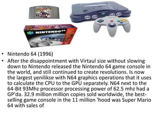 • Nintendo 64 (1996)
• After the disappointment with Virtaul size without slowing
  down to Nintendo released the Nintendo 64 game console in
  the world, and still continued to create revolutions. Is now
  the largest yenilikse with N64 graphics operations that it uses
  to calculate the CPU to the GPU separately. N64 next to the
  64-Bit 93Mhz processor processing power of 62.5 mhz had a
  GP'da. 32.9 million million copies sold worldwide, the best-
  selling game console in the 11 million 'hood was Super Mario
  64 with sales of
 