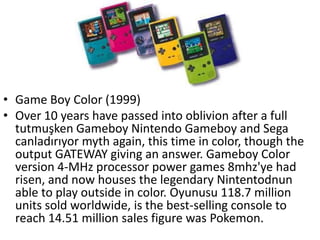 • Game Boy Color (1999)
• Over 10 years have passed into oblivion after a full
  tutmuşken Gameboy Nintendo Gameboy and Sega
  canladırıyor myth again, this time in color, though the
  output GATEWAY giving an answer. Gameboy Color
  version 4-MHz processor power games 8mhz'ye had
  risen, and now houses the legendary Nintentodnun
  able to play outside in color. Oyunusu 118.7 million
  units sold worldwide, is the best-selling console to
  reach 14.51 million sales figure was Pokemon.
 