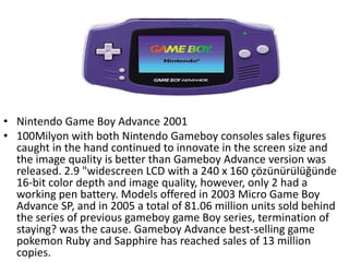 • Nintendo Game Boy Advance 2001
• 100Milyon with both Nintendo Gameboy consoles sales figures
  caught in the hand continued to innovate in the screen size and
  the image quality is better than Gameboy Advance version was
  released. 2.9 "widescreen LCD with a 240 x 160 çözünürülüğünde
  16-bit color depth and image quality, however, only 2 had a
  working pen battery. Models offered in 2003 Micro Game Boy
  Advance SP, and in 2005 a total of 81.06 million units sold behind
  the series of previous gameboy game Boy series, termination of
  staying? was the cause. Gameboy Advance best-selling game
  pokemon Ruby and Sapphire has reached sales of 13 million
  copies.
 