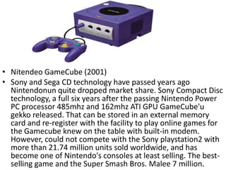 • Nitendeo GameCube (2001)
• Sony and Sega CD technology have passed years ago
  Nintendonun quite dropped market share. Sony Compact Disc
  technology, a full six years after the passing Nintendo Power
  PC processor 485mhz and 162mhz ATI GPU GameCube'u
  gekko released. That can be stored in an external memory
  card and re-register with the facility to play online games for
  the Gamecube knew on the table with built-in modem.
  However, could not compete with the Sony playstation2 with
  more than 21.74 million units sold worldwide, and has
  become one of Nintendo's consoles at least selling. The best-
  selling game and the Super Smash Bros. Malee 7 million.
 