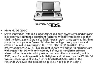 • Nintendo DS (2004)
• Seven innovation, offering a lot of games and have always dreamed of living
  in recent years Nintendo prominent fractures with different ideas and then
  tried the latest game & watch'da Multi-touch screen game system, this time
  presented as a game of Seven. Wireless technology is very spacious and
  offers a fun multiplayer support DS 67mhz 32mhz CPU and GPU (the
  processor power Sony PSP 1/4 per cent in even? Yl) on the SD memory card
  with support for DS with 4mb memory hafızayada genişletilmesinede
  allows. After the market with great enthusiasm all over the world, and in
  2006, later Nintendo spare time both lighter and thinner than the DS Lite DS
  'was released. Up to 70 million in the first half of 2008, sales of the
  Nintendo DS's over. The best-selling 16 million copies of the game
 